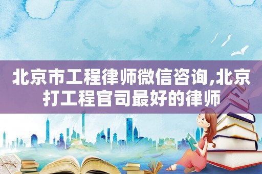 北京市工程律師微信咨詢,北京打工程官司最好的律師