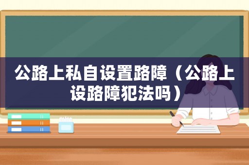 公路上私自設(shè)置路障（公路上設(shè)路障犯法嗎）