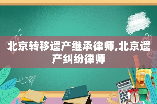 北京轉(zhuǎn)移遺產(chǎn)繼承律師,北京遺產(chǎn)糾紛律師
