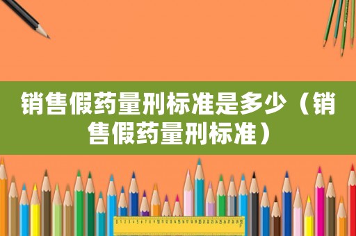 銷售假藥量刑標(biāo)準(zhǔn)是多少（銷售假藥量刑標(biāo)準(zhǔn)）