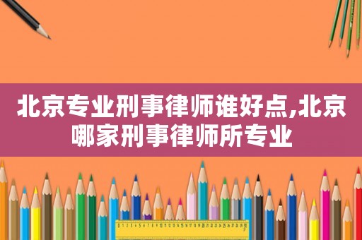 北京專業(yè)刑事律師誰好點(diǎn),北京哪家刑事律師所專業(yè)