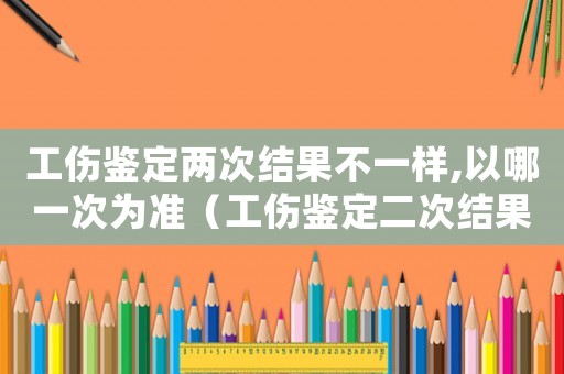 工傷鑒定兩次結(jié)果不一樣,以哪一次為準(zhǔn)（工傷鑒定二次結(jié)果）