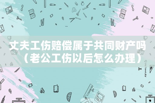 丈夫工傷賠償屬于共同財(cái)產(chǎn)嗎（老公工傷以后怎么辦理）