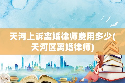 天河上訴離婚律師費用多少(天河區(qū)離婚律師)