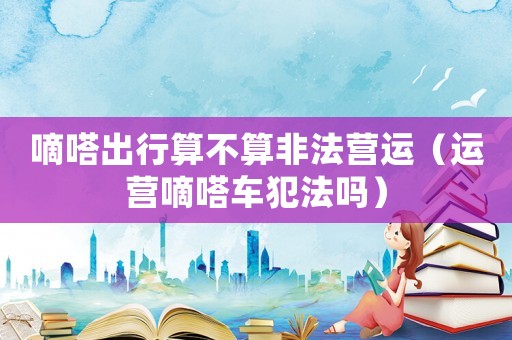 嘀嗒出行算不算非法營運(yùn)（運(yùn)營嘀嗒車犯法嗎）
