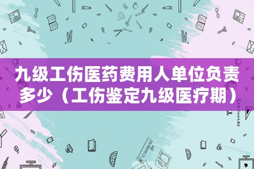 九級工傷醫(yī)藥費(fèi)用人單位負(fù)責(zé)多少（工傷鑒定九級醫(yī)療期）
