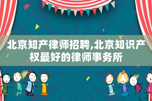 北京知產(chǎn)律師招聘,北京知識產(chǎn)權(quán)最好的律師事務(wù)所