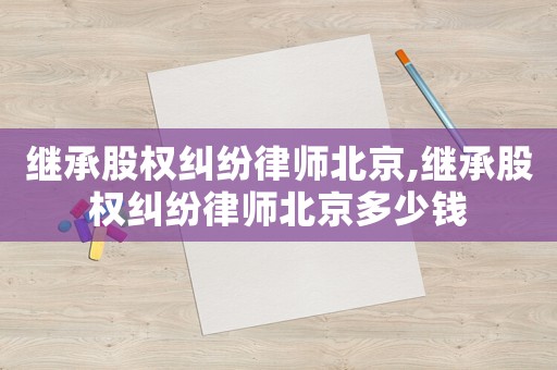 繼承股權(quán)糾紛律師北京,繼承股權(quán)糾紛律師北京多少錢