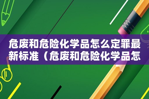 危廢和危險(xiǎn)化學(xué)品怎么定罪最新標(biāo)準(zhǔn)（危廢和危險(xiǎn)化學(xué)品怎么定罪）