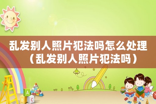 亂發(fā)別人照片犯法嗎怎么處理（亂發(fā)別人照片犯法嗎）