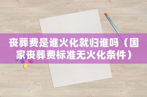 喪葬費(fèi)是誰(shuí)火化就歸誰(shuí)嗎（國(guó)家喪葬費(fèi)標(biāo)準(zhǔn)無(wú)火化條件）