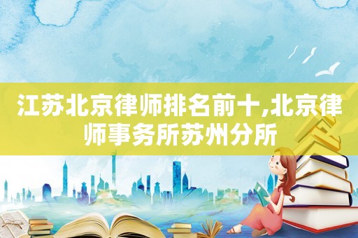 江蘇北京律師排名前十,北京律師事務(wù)所蘇州分所