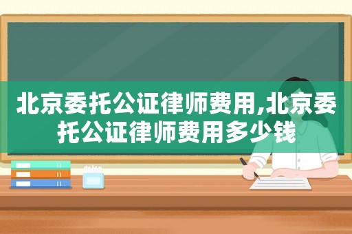 北京委托公證律師費(fèi)用,北京委托公證律師費(fèi)用多少錢