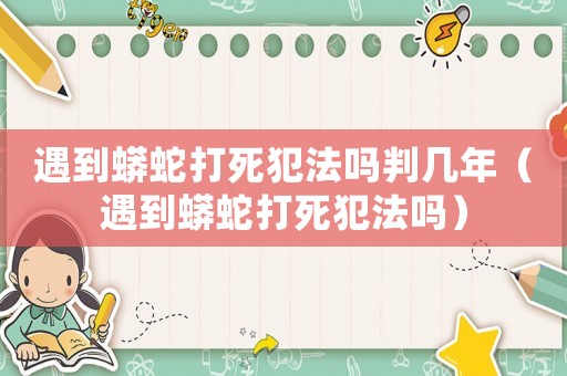 遇到蟒蛇打死犯法嗎判幾年（遇到蟒蛇打死犯法嗎）