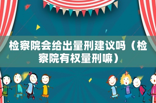 檢察院會(huì)給出量刑建議嗎（檢察院有權(quán)量刑嘛）