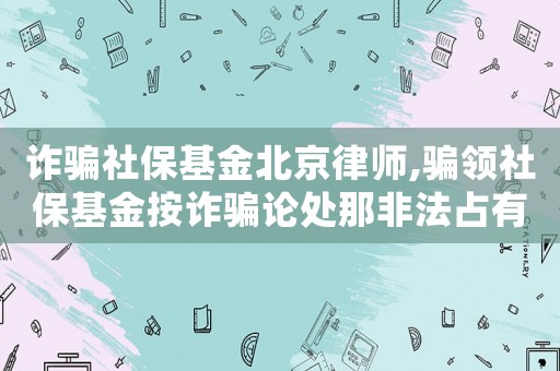 詐騙社保基金北京律師,騙領(lǐng)社保基金按詐騙論處那非法占有目的咋認(rèn)定