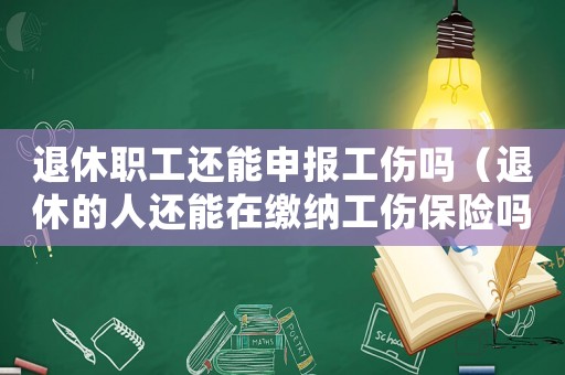 退休職工還能申報(bào)工傷嗎（退休的人還能在繳納工傷保險(xiǎn)嗎）