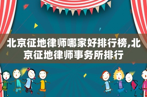 北京征地律師哪家好排行榜,北京征地律師事務(wù)所排行
