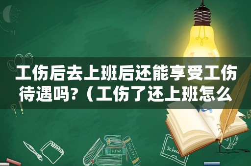 工傷后去上班后還能享受工傷待遇嗎?（工傷了還上班怎么辦理）