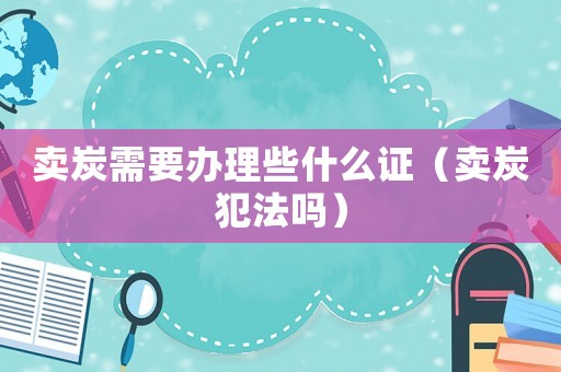賣(mài)炭需要辦理些什么證（賣(mài)炭犯法嗎）