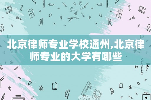 北京律師專業(yè)學(xué)校通州,北京律師專業(yè)的大學(xué)有哪些
