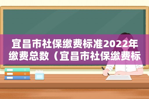 宜昌市社保繳費(fèi)標(biāo)準(zhǔn)2022年繳費(fèi)總數(shù)（宜昌市社保繳費(fèi)標(biāo)準(zhǔn)）