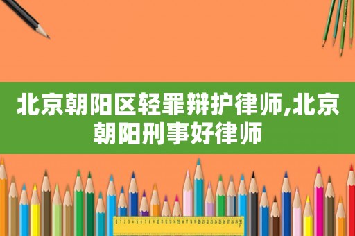 北京朝陽(yáng)區(qū)輕罪辯護(hù)律師,北京朝陽(yáng)刑事好律師