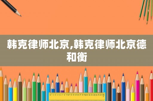 韓克律師北京,韓克律師北京德和衡