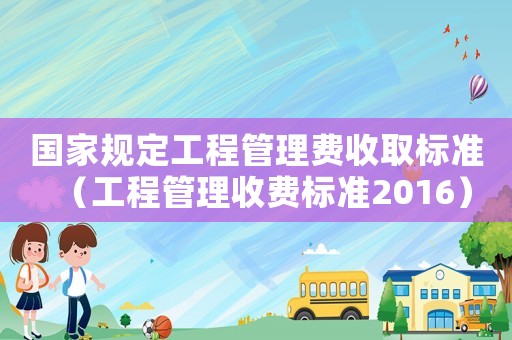 國家規(guī)定工程管理費(fèi)收取標(biāo)準(zhǔn)（工程管理收費(fèi)標(biāo)準(zhǔn)2016）