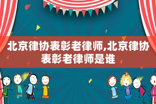 北京律協(xié)表彰老律師,北京律協(xié)表彰老律師是誰