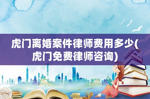 虎門離婚案件律師費(fèi)用多少(虎門免費(fèi)律師咨詢)