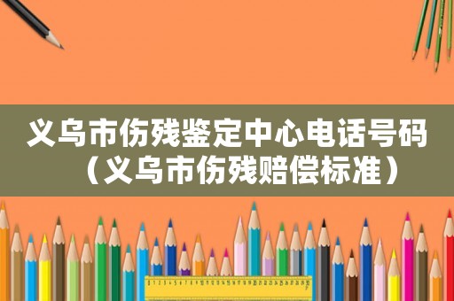 義烏市傷殘鑒定中心電話號碼（義烏市傷殘賠償標(biāo)準(zhǔn)）