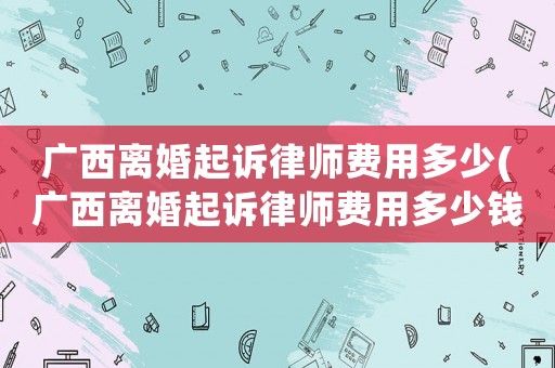 廣西離婚起訴律師費用多少(廣西離婚起訴律師費用多少錢)