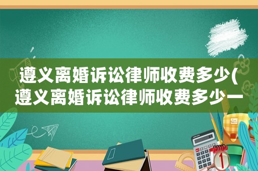遵義離婚訴訟律師收費多少(遵義離婚訴訟律師收費多少一個月)
