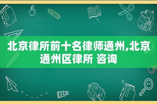 北京律所前十名律師通州,北京通州區(qū)律所 咨詢
