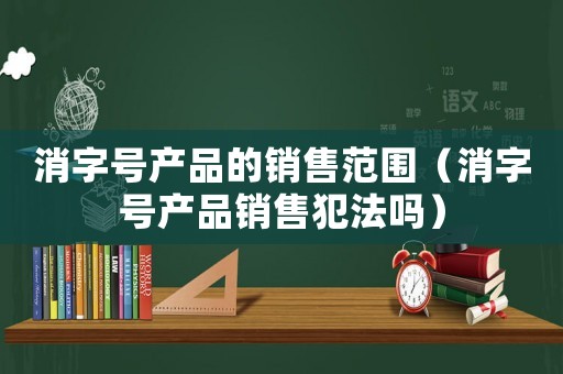 消字號產(chǎn)品的銷售范圍（消字號產(chǎn)品銷售犯法嗎）