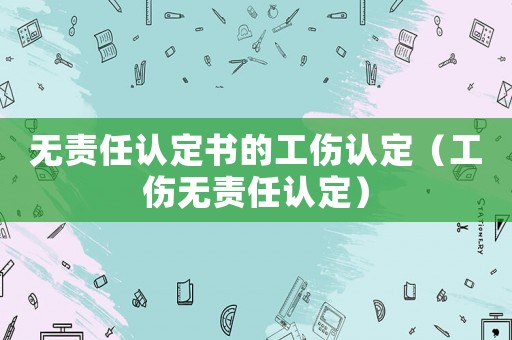 無(wú)責(zé)任認(rèn)定書的工傷認(rèn)定（工傷無(wú)責(zé)任認(rèn)定）