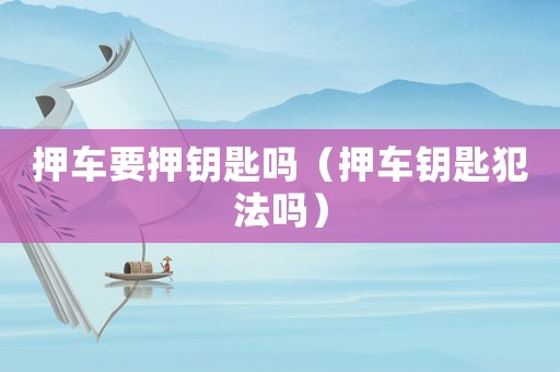 押車(chē)要押鑰匙嗎（押車(chē)鑰匙犯法嗎）