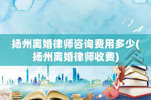 揚州離婚律師咨詢費用多少(揚州離婚律師收費)