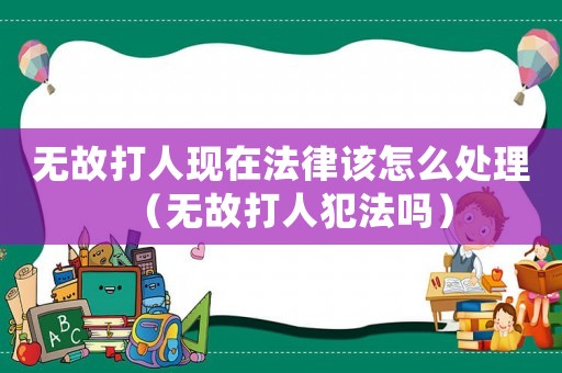 無(wú)故打人現(xiàn)在法律該怎么處理（無(wú)故打人犯法嗎）