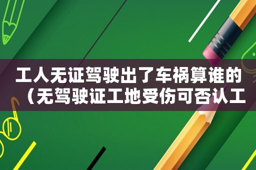 工人無(wú)證駕駛出了車禍算誰(shuí)的（無(wú)駕駛證工地受傷可否認(rèn)工傷）