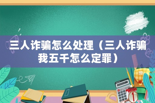 三人詐騙怎么處理（三人詐騙我五千怎么定罪）