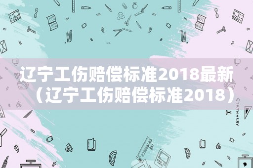 遼寧工傷賠償標(biāo)準(zhǔn)2018最新（遼寧工傷賠償標(biāo)準(zhǔn)2018）