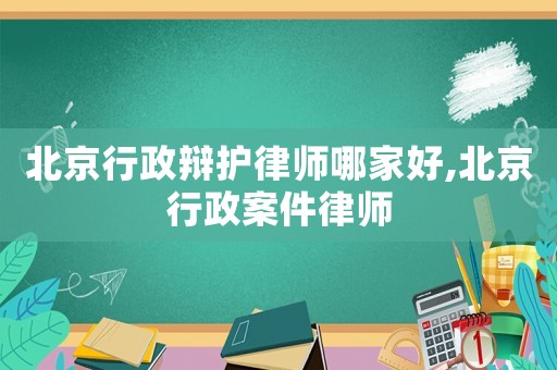 北京行政辯護(hù)律師哪家好,北京行政案件律師