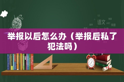 舉報以后怎么辦（舉報后私了犯法嗎）