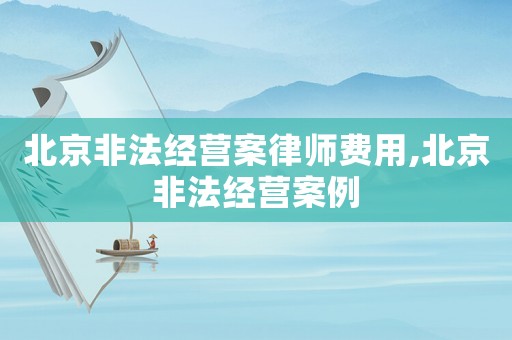 北京非法經(jīng)營案律師費(fèi)用,北京非法經(jīng)營案例