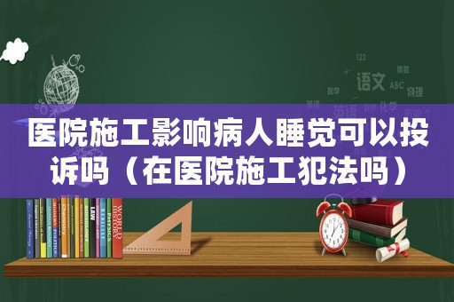 醫(yī)院施工影響病人睡覺可以投訴嗎（在醫(yī)院施工犯法嗎）