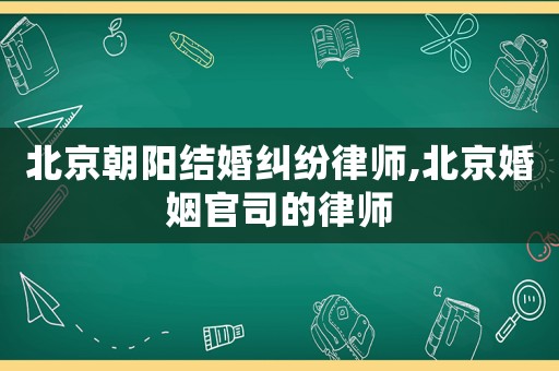 北京朝陽結(jié)婚糾紛律師,北京婚姻官司的律師