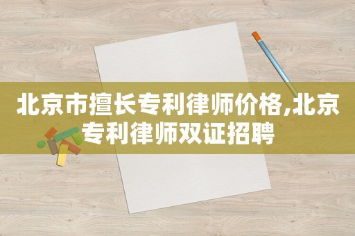 北京市擅長專利律師價(jià)格,北京專利律師雙證招聘