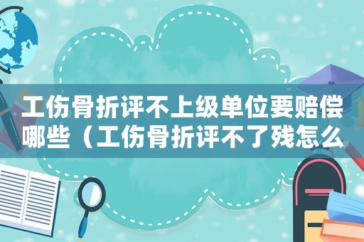 工傷骨折評不上級單位要賠償哪些（工傷骨折評不了殘怎么辦）